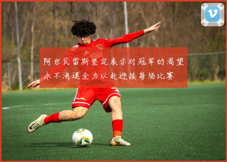 阿尔瓦雷斯坚定表示对冠军的渴望永不消退全力以赴迎接每场比赛