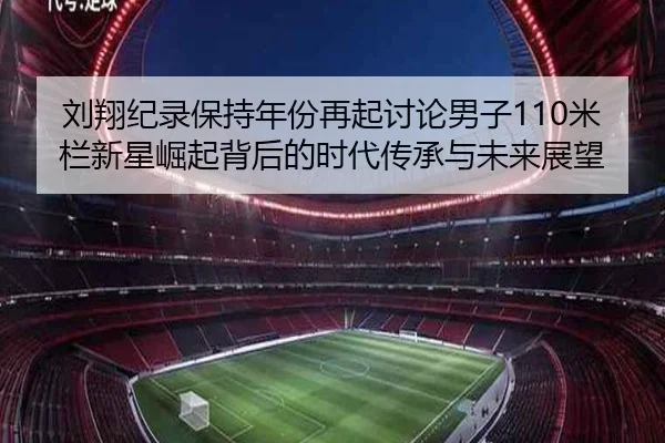 刘翔纪录保持年份再起讨论男子110米栏新星崛起背后的时代传承与未来展望 | ob.com